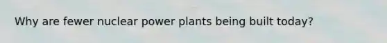 Why are fewer nuclear power plants being built today?
