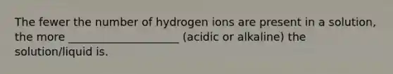 The fewer the number of hydrogen ions are present in a solution, the more ____________________ (acidic or alkaline) the solution/liquid is.