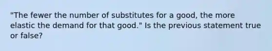 "The fewer the number of substitutes for a good, the more elastic the demand for that good." Is the previous statement true or false?