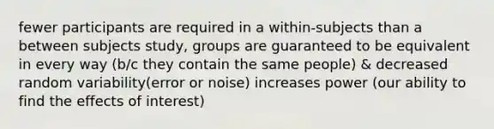 fewer participants are required in a within-subjects than a between subjects study, groups are guaranteed to be equivalent in every way (b/c they contain the same people) & decreased random variability(error or noise) increases power (our ability to find the effects of interest)