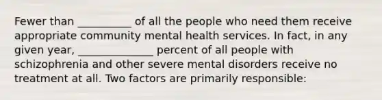 Fewer than __________ of all the people who need them receive appropriate community mental health services. In fact, in any given year, ______________ percent of all people with schizophrenia and other severe mental disorders receive no treatment at all. Two factors are primarily responsible: