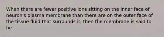 When there are fewer positive ions sitting on the inner face of neuron's plasma membrane than there are on the outer face of the tissue fluid that surrounds it, then the membrane is said to be