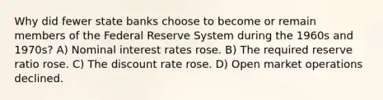 Why did fewer state banks choose to become or remain members of the Federal Reserve System during the 1960s and 1970s? A) Nominal interest rates rose. B) The required reserve ratio rose. C) The discount rate rose. D) Open market operations declined.