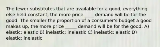 The fewer substitutes that are available for a good, everything else held constant, the more price ____ demand will be for the good. The smaller the proportion of a consumer's budget a good makes up, the more price _____ demand will be for the good. A) elastic; elastic B) inelastic; inelastic C) inelastic; elastic D) elastic; inelastic