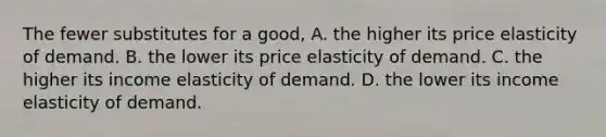 The fewer substitutes for a good, A. the higher its price elasticity of demand. B. the lower its price elasticity of demand. C. the higher its income elasticity of demand. D. the lower its income elasticity of demand.