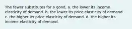 The fewer substitutes for a good, a. the lower its income elasticity of demand. b. the lower its price elasticity of demand. c. the higher its price elasticity of demand. d. the higher its income elasticity of demand.