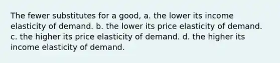 The fewer substitutes for a good, a. the lower its income elasticity of demand. b. the lower its price elasticity of demand. c. the higher its price elasticity of demand. d. the higher its income elasticity of demand.