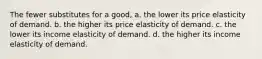 The fewer substitutes for a good, a. the lower its price elasticity of demand. b. the higher its price elasticity of demand. c. the lower its income elasticity of demand. d. the higher its income elasticity of demand.