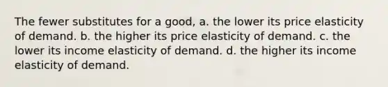 The fewer substitutes for a good, a. the lower its price elasticity of demand. b. the higher its price elasticity of demand. c. the lower its income elasticity of demand. d. the higher its income elasticity of demand.