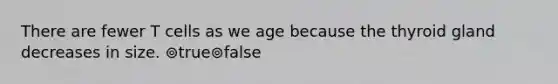 There are fewer T cells as we age because the thyroid gland decreases in size. ⊚true⊚false