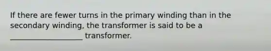 If there are fewer turns in the primary winding than in the secondary winding, the transformer is said to be a ___________________ transformer.