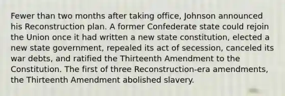 Fewer than two months after taking office, Johnson announced his Reconstruction plan. A former Confederate state could rejoin the Union once it had written a new state constitution, elected a new state government, repealed its act of secession, canceled its war debts, and ratified the Thirteenth Amendment to the Constitution. The first of three Reconstruction-era amendments, the Thirteenth Amendment abolished slavery.