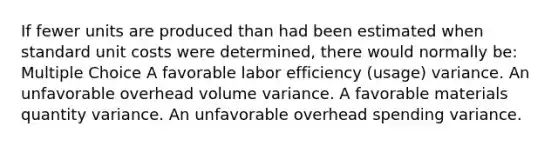 If fewer units are produced than had been estimated when standard unit costs were determined, there would normally be: Multiple Choice A favorable labor efficiency (usage) variance. An unfavorable overhead volume variance. A favorable materials quantity variance. An unfavorable overhead spending variance.