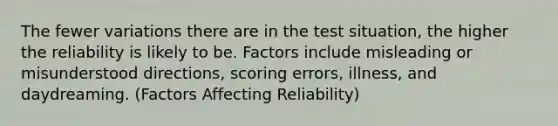 The fewer variations there are in the test situation, the higher the reliability is likely to be. Factors include misleading or misunderstood directions, scoring errors, illness, and daydreaming. (Factors Affecting Reliability)