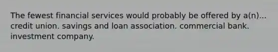 The fewest financial services would probably be offered by a(n)... credit union. savings and loan association. commercial bank. investment company.