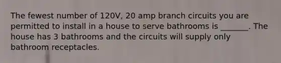 The fewest number of 120V, 20 amp branch circuits you are permitted to install in a house to serve bathrooms is _______. The house has 3 bathrooms and the circuits will supply only bathroom receptacles.