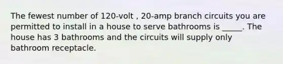 The fewest number of 120-volt , 20-amp branch circuits you are permitted to install in a house to serve bathrooms is _____. The house has 3 bathrooms and the circuits will supply only bathroom receptacle.