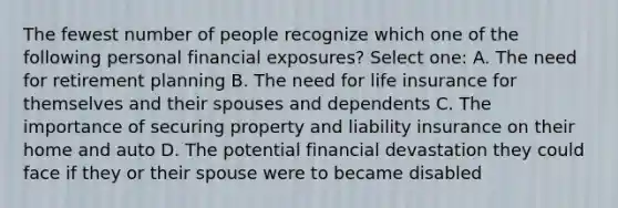 The fewest number of people recognize which one of the following personal financial exposures? Select one: A. The need for retirement planning B. The need for life insurance for themselves and their spouses and dependents C. The importance of securing property and liability insurance on their home and auto D. The potential financial devastation they could face if they or their spouse were to became disabled