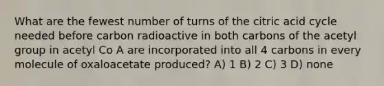 What are the fewest number of turns of the citric acid cycle needed before carbon radioactive in both carbons of the acetyl group in acetyl Co A are incorporated into all 4 carbons in every molecule of oxaloacetate produced? A) 1 B) 2 C) 3 D) none