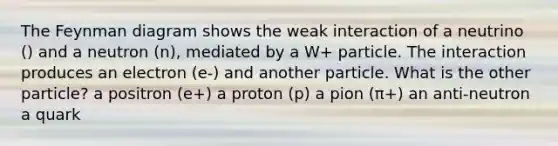 The Feynman diagram shows the weak interaction of a neutrino () and a neutron (n), mediated by a W+ particle. The interaction produces an electron (e-) and another particle. What is the other particle? a positron (e+) a proton (p) a pion (π+) an anti-neutron a quark