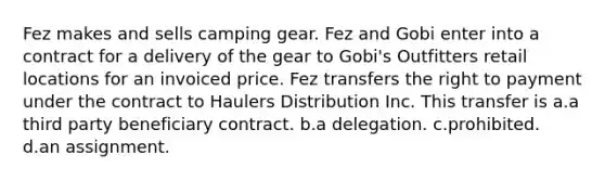 Fez makes and sells camping gear. Fez and Gobi enter into a contract for a delivery of the gear to Gobi's Outfitters retail locations for an invoiced price. Fez transfers the right to payment under the contract to Haulers Distribution Inc. This transfer is a.a third party beneficiary contract. b.a delegation. c.prohibited. d.an assignment.