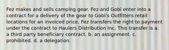 Fez makes and sells camping gear. Fez and Gobi enter into a contract for a delivery of the gear to Gobi's Outfitters retail locations for an invoiced price. Fez transfers the right to payment under the contract to Haulers Distribution Inc. This transfer is a. a third party beneficiary contract. b. an assignment. c. prohibited. d. a delegation.