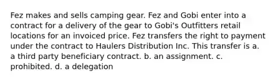 Fez makes and sells camping gear. Fez and Gobi enter into a contract for a delivery of the gear to Gobi's Outfitters retail locations for an invoiced price. Fez transfers the right to payment under the contract to Haulers Distribution Inc. This transfer is a. a third party beneficiary contract. b. an assignment. c. prohibited. d. a delegation