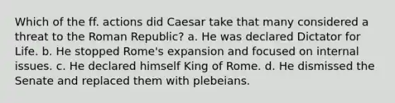 Which of the ff. actions did Caesar take that many considered a threat to the Roman Republic? a. He was declared Dictator for Life. b. He stopped Rome's expansion and focused on internal issues. c. He declared himself King of Rome. d. He dismissed the Senate and replaced them with plebeians.