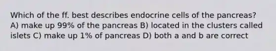 Which of the ff. best describes endocrine cells of <a href='https://www.questionai.com/knowledge/kITHRba4Cd-the-pancreas' class='anchor-knowledge'>the pancreas</a>? A) make up 99% of the pancreas B) located in the clusters called islets C) make up 1% of pancreas D) both a and b are correct