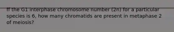 ff the G1 interphase chromosome number (2n) for a particular species is 6, how many chromatids are present in metaphase 2 of meiosis?