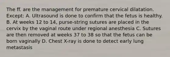 The ff. are the management for premature cervical dilatation. Except: A. Ultrasound is done to confirm that the fetus is healthy. B. At weeks 12 to 14, purse-string sutures are placed in the cervix by the vaginal route under regional anesthesia C. Sutures are then removed at weeks 37 to 38 so that the fetus can be born vaginally D. Chest X-ray is done to detect early lung metastasis