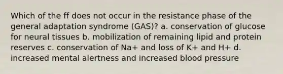 Which of the ff does not occur in the resistance phase of the general adaptation syndrome (GAS)? a. conservation of glucose for neural tissues b. mobilization of remaining lipid and protein reserves c. conservation of Na+ and loss of K+ and H+ d. increased mental alertness and increased blood pressure