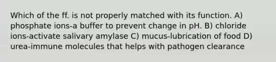 Which of the ff. is not properly matched with its function. A) phosphate ions-a buffer to prevent change in pH. B) chloride ions-activate salivary amylase C) mucus-lubrication of food D) urea-immune molecules that helps with pathogen clearance