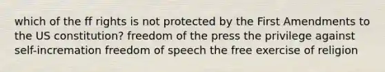 which of the ff rights is not protected by the First Amendments to the US constitution? freedom of the press the privilege against self-incremation freedom of speech the free exercise of religion