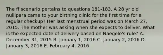 The ff scenario pertains to questions 181-183. A 28 yr old nullipara came to your birthing clinic for the first time for a regular checkup? Her last menstrual period was on March 27, 2015. The mother was asking when she expects to deliver. What is the expected date of delivery based on Naegele's rule? A. December 31, 2015 B. January 1, 2016 C. January 2, 2016 D. January 3, 2016 E. February 4, 2016