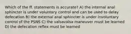 Which of the ff. statements is accurate? A) the internal anal sphincter is under voluntary control and can be used to delay defecation B) the external anal sphincter is under involuntary control of the PSNS C) the valsavalsa maneuver must be learned D) the defecation reflex must be learned