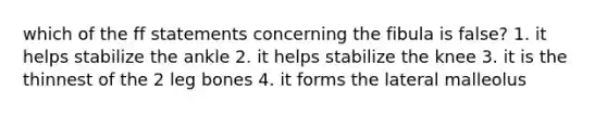 which of the ff statements concerning the fibula is false? 1. it helps stabilize the ankle 2. it helps stabilize the knee 3. it is the thinnest of the 2 leg bones 4. it forms the lateral malleolus