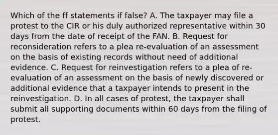 Which of the ff statements if false? A. The taxpayer may file a protest to the CIR or his duly authorized representative within 30 days from the date of receipt of the FAN. B. Request for reconsideration refers to a plea re-evaluation of an assessment on the basis of existing records without need of additional evidence. C. Request for reinvestigation refers to a plea of re-evaluation of an assessment on the basis of newly discovered or additional evidence that a taxpayer intends to present in the reinvestigation. D. In all cases of protest, the taxpayer shall submit all supporting documents within 60 days from the filing of protest.