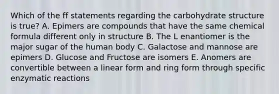 Which of the ff statements regarding the carbohydrate structure is true? A. Epimers are compounds that have the same chemical formula different only in structure B. The L enantiomer is the major sugar of the human body C. Galactose and mannose are epimers D. Glucose and Fructose are isomers E. Anomers are convertible between a linear form and ring form through specific enzymatic reactions