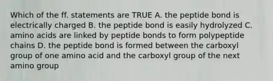 Which of the ff. statements are TRUE A. the peptide bond is electrically charged B. the peptide bond is easily hydrolyzed C. <a href='https://www.questionai.com/knowledge/k9gb720LCl-amino-acids' class='anchor-knowledge'>amino acids</a> are linked by peptide bonds to form polypeptide chains D. the peptide bond is formed between the carboxyl group of one amino acid and the carboxyl group of the next amino group