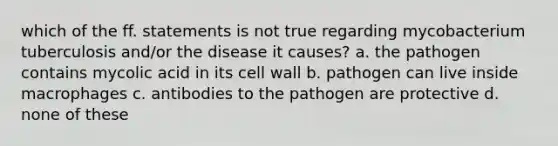 which of the ff. statements is not true regarding mycobacterium tuberculosis and/or the disease it causes? a. the pathogen contains mycolic acid in its cell wall b. pathogen can live inside macrophages c. antibodies to the pathogen are protective d. none of these