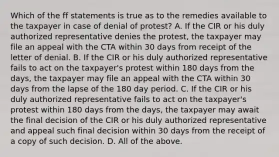 Which of the ff statements is true as to the remedies available to the taxpayer in case of denial of protest? A. If the CIR or his duly authorized representative denies the protest, the taxpayer may file an appeal with the CTA within 30 days from receipt of the letter of denial. B. If the CIR or his duly authorized representative fails to act on the taxpayer's protest within 180 days from the days, the taxpayer may file an appeal with the CTA within 30 days from the lapse of the 180 day period. C. If the CIR or his duly authorized representative fails to act on the taxpayer's protest within 180 days from the days, the taxpayer may await the final decision of the CIR or his duly authorized representative and appeal such final decision within 30 days from the receipt of a copy of such decision. D. All of the above.