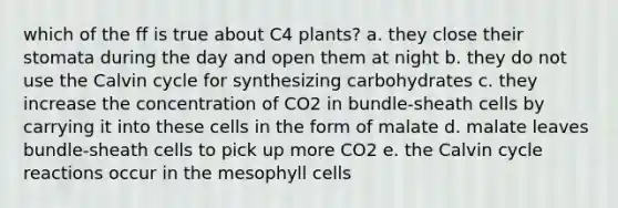 which of the ff is true about C4 plants? a. they close their stomata during the day and open them at night b. they do not use the Calvin cycle for synthesizing carbohydrates c. they increase the concentration of CO2 in bundle-sheath cells by carrying it into these cells in the form of malate d. malate leaves bundle-sheath cells to pick up more CO2 e. the Calvin cycle reactions occur in the mesophyll cells