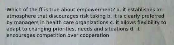 Which of the ff is true about empowerment? a. it establishes an atmosphere that discourages risk taking b. it is clearly preferred by managers in health care organizations c. it allows flexibility to adapt to changing priorities, needs and situations d. it encourages competition over cooperation