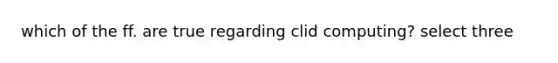 which of the ff. are true regarding clid computing? select three