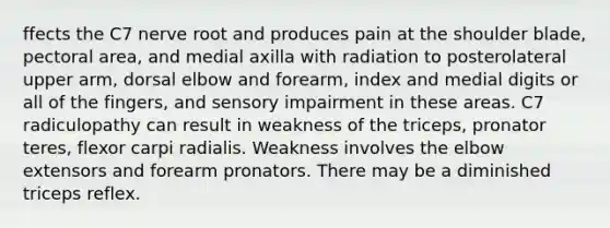 ffects the C7 nerve root and produces pain at the shoulder blade, pectoral area, and medial axilla with radiation to posterolateral upper arm, dorsal elbow and forearm, index and medial digits or all of the fingers, and sensory impairment in these areas. C7 radiculopathy can result in weakness of the triceps, pronator teres, flexor carpi radialis. Weakness involves the elbow extensors and forearm pronators. There may be a diminished triceps reflex.