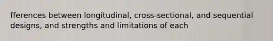 fferences between longitudinal, cross-sectional, and sequential designs, and strengths and limitations of each