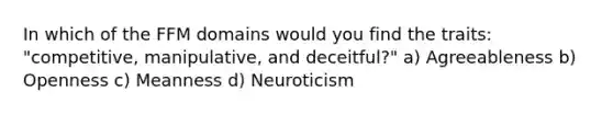 In which of the FFM domains would you find the traits: "competitive, manipulative, and deceitful?" a) Agreeableness b) Openness c) Meanness d) Neuroticism