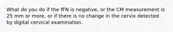 What do you do if the fFN is negative, or the CM measurement is 25 mm or more, or if there is no change in the cervix detected by digital cervical examination.