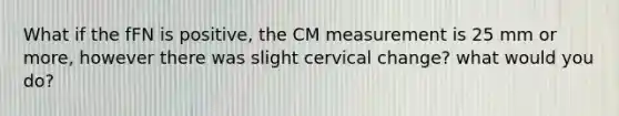 What if the fFN is positive, the CM measurement is 25 mm or more, however there was slight cervical change? what would you do?